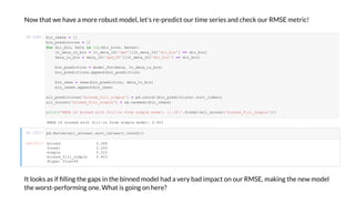 No that e ha e a more rob st model, let's re-predict o r time series and check o r RMSE metric!
I [20]:
I [21]:
It looks as if lling the gaps in the binned model had a er bad impact on o r RMSE, making the ne model
the orst-performing one. What is going on here?
RMSE b ed - e de : 0.403
O [21]: b ed 0.289
e 0.300
e 0.315
b ed_ _ e 0.403
d e: a 64
b _ e = []
b _ ed c = []
f d _b , be a in (d _b , be a ):
_da a_ _b = _da a_1D[' d'][ _da a_1D['d _b '] == d _b ]
da a_ _b = da a_1D[' d_58'][ _da a_1D['d _b '] == d _b ]
b _ ed c = de _ c (be a, _da a_ _b )
b _ ed c .a e d(b _ ed c )
b _ e = e(b _ ed c , da a_ _b )
b _ e .a e d(b _ e)
a _ ed c ['b ed_ _ e'] = d.c ca (b _ ed c ). _ de ()
a _ c e ['b ed_ _ e'] = . a ea (b _ e )
('RMSE b ed - e de : :.3 '. a (a _ c e ['b ed_ _ e']))
d.Se e (a _ c e ). _ a e (). d(3)
 