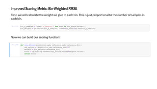 I ed Sc i g Me ic: Bi -Weigh ed RMSE
Fi , e i ca c a e he eigh e gi e each bi . Thi i i a he be f a e i
each bi .
In [23]:
N e ca b i d c i g f c i !
In [24]:
bin_n_samples = [s a ['n_samples'] f s a i bin_s a s. al es()]
bin_ eigh s = pd.Series(bin_n_samples, inde =dir_bins)/np.s m(bin_n_samples)
def rmse_binned(predic ion_spd, reference_spd, reference_dir):
sqr_errors = (predic ion_spd-reference_spd)**2
eigh s = bin_ eigh s[reference_dir]
error = np.sqr (np.nanmean(sqr_errors. al es* eigh s. al es))
e error
 