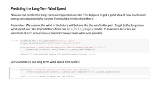 P edic ing he Long-Te m Wind S eed
No e can predict the long-term ind speed at our site. This helps us to get a good idea of ho much ind
energ e can potentiall harvest if e build a ind turbine there.
Remember: We assume the ind in the future ill behave like the ind in the past. To get to the long-term
ind speed, e take all predictions from our bin_fill_ im le model. To ma imi e accurac , e
substitute it ith actual measurements from our mast herever possible.
I [26]:
Let's summari e our long-term ind speed time series!
I [27]:
R a 761 - a a a a (10.3%).
S a : 1999-12-31, L : 20 a , A . 2.86 /
_ _a _ a = a _ ['b _ _ ']
_ _a _ a [ a a_1D[' _58']. ] = a a_1D[' _58']
('R a - a a a a ( :.1% ).'
. a ( a a_1D. a [0], a a_1D. a [0]/ _ _a _ a . a [0]))
('S a : :%Y-% -% , L : :.0 a , A . :.2 / '
. a ( _ _a _ a . [0], _ _a _ a . a [0]/(365.25), _ _a _ a . a ()))
 