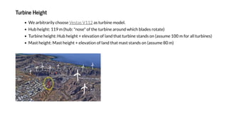 T bi e Heigh
We arbi raril choose as rbine model.
H b heigh : 119 m (h b: "nose" of he rbine aro nd hich blades ro a e)
T rbine heigh : H b heigh + ele a ion of land ha rbine s ands on (ass me 100 m for all rbines)
Mas heigh : Mas heigh + ele a ion of land ha mas s ands on (ass me 80 m)
Ves as V112
 