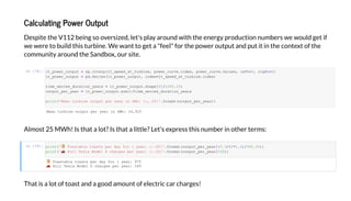 Calculating Po er Output
De i e he V112 being e i ed, le ' la a nd i h he ene g d c i n n mbe e ld ge if
e e e b ild hi bine. We an ge a "feel" f he e and i in he c n e f he
c mm ni a nd he Sandb , i e.
I [78]:
Alm 25 MWh! I ha a l ? I ha a li le? Le ' e e hi n mbe in he e m :
I [79]:
Tha i a l f a and a g d am n f elec ic ca cha ge !
Mea b e e ea W : 24,925
T a ab e a e da f 1 ea : 975
F Te a M de S c a e e ea : 249
_ e _ . e ( _ eed_a _ b e, e _c e. de , e _c e. a e , ef 0, 0)
_ e _ d.Se e ( _ e _ , de _ eed_a _ b e. de )
e_ e e _d a _ ea _ e _ . a e[0]/(365.25)
_ e _ ea _ e _ . ()/ e_ e e _d a _ ea
('Mea b e e ea W : :,.0f '.f a ( _ e _ ea ))
(' T a ab e a e da f 1 ea : :.0f '.f a ( _ e _ ea /(3.5/60*1.2)/365.25))
(' F Te a M de S c a e e ea : :.0f '.f a ( _ e _ ea /100))
 