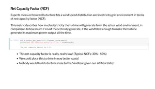 N Ca ac Fac (NCF)
E e mea e h ell a bine a ind eed di ib i n and elec ici g id en i nmen in e m
f ne ca aci fac (NCF).
Thi me ic de c ibe h m ch elec ici he bine ill gene a e f m he ac al ind en i nmen , in
c m a i n h m ch i c ld he e icall gene a e, if he ind ble en gh make he bine
gene a e i ma im m e all he ime.
In [100]:
Thi ne ca aci fac i eall , eall l ! (T ical NCF : 30% - 50%)
We c ld lace hi bine in a be e !
N b d ld b ild a bine cl e he Sandb (gi en a i cal da a)!
The net capacit factor is 2.2%.
ncf output_per_ ear/(365.25*po er_cur e.ma ())
print('The net capacit factor is :.1% .'.format(ncf))
 