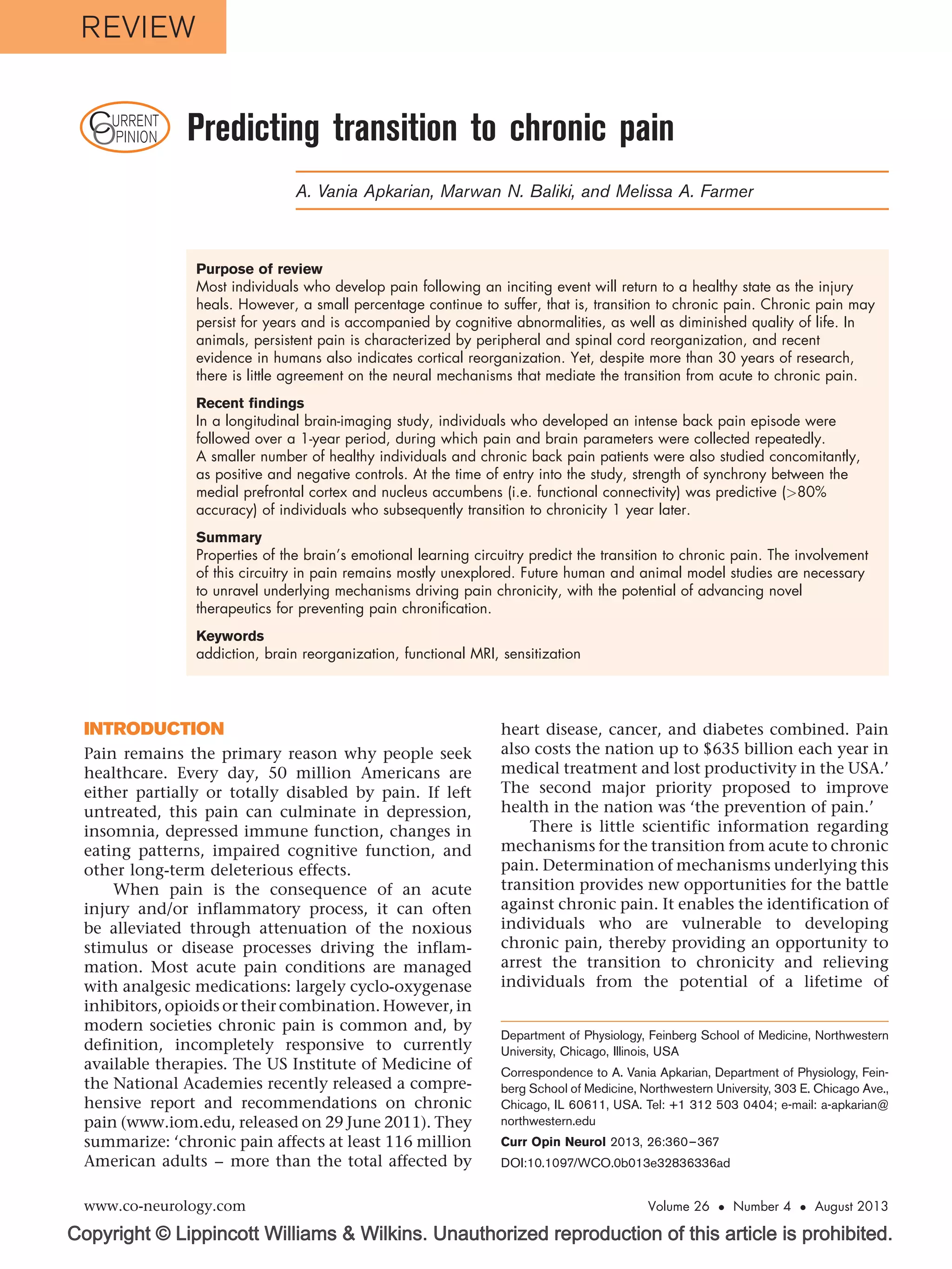 Copyright © Lippincott Williams & Wilkins. Unauthorized reproduction of this article is prohibited.
CURRENT
OPINION Predicting transition to chronic pain
A. Vania Apkarian, Marwan N. Baliki, and Melissa A. Farmer
Purpose of review
Most individuals who develop pain following an inciting event will return to a healthy state as the injury
heals. However, a small percentage continue to suffer, that is, transition to chronic pain. Chronic pain may
persist for years and is accompanied by cognitive abnormalities, as well as diminished quality of life. In
animals, persistent pain is characterized by peripheral and spinal cord reorganization, and recent
evidence in humans also indicates cortical reorganization. Yet, despite more than 30 years of research,
there is little agreement on the neural mechanisms that mediate the transition from acute to chronic pain.
Recent findings
In a longitudinal brain-imaging study, individuals who developed an intense back pain episode were
followed over a 1-year period, during which pain and brain parameters were collected repeatedly.
A smaller number of healthy individuals and chronic back pain patients were also studied concomitantly,
as positive and negative controls. At the time of entry into the study, strength of synchrony between the
medial prefrontal cortex and nucleus accumbens (i.e. functional connectivity) was predictive (>80%
accuracy) of individuals who subsequently transition to chronicity 1 year later.
Summary
Properties of the brain’s emotional learning circuitry predict the transition to chronic pain. The involvement
of this circuitry in pain remains mostly unexplored. Future human and animal model studies are necessary
to unravel underlying mechanisms driving pain chronicity, with the potential of advancing novel
therapeutics for preventing pain chronification.
Keywords
addiction, brain reorganization, functional MRI, sensitization
INTRODUCTION
Pain remains the primary reason why people seek
healthcare. Every day, 50 million Americans are
either partially or totally disabled by pain. If left
untreated, this pain can culminate in depression,
insomnia, depressed immune function, changes in
eating patterns, impaired cognitive function, and
other long-term deleterious effects.
When pain is the consequence of an acute
injury and/or inflammatory process, it can often
be alleviated through attenuation of the noxious
stimulus or disease processes driving the inflam-
mation. Most acute pain conditions are managed
with analgesic medications: largely cyclo-oxygenase
inhibitors, opioids or their combination. However,in
modern societies chronic pain is common and, by
definition, incompletely responsive to currently
available therapies. The US Institute of Medicine of
the National Academies recently released a compre-
hensive report and recommendations on chronic
pain (www.iom.edu, released on 29 June 2011). They
summarize: ‘chronic pain affects at least 116 million
American adults – more than the total affected by
heart disease, cancer, and diabetes combined. Pain
also costs the nation up to $635 billion each year in
medical treatment and lost productivity in the USA.’
The second major priority proposed to improve
health in the nation was ‘the prevention of pain.’
There is little scientific information regarding
mechanisms for the transition from acute to chronic
pain. Determination of mechanisms underlying this
transition provides new opportunities for the battle
against chronic pain. It enables the identification of
individuals who are vulnerable to developing
chronic pain, thereby providing an opportunity to
arrest the transition to chronicity and relieving
individuals from the potential of a lifetime of
Department of Physiology, Feinberg School of Medicine, Northwestern
University, Chicago, Illinois, USA
Correspondence to A. Vania Apkarian, Department of Physiology, Fein-
berg School of Medicine, Northwestern University, 303 E. Chicago Ave.,
Chicago, IL 60611, USA. Tel: +1 312 503 0404; e-mail: a-apkarian@
northwestern.edu
Curr Opin Neurol 2013, 26:360–367
DOI:10.1097/WCO.0b013e32836336ad
www.co-neurology.com Volume 26  Number 4  August 2013
REVIEW
 