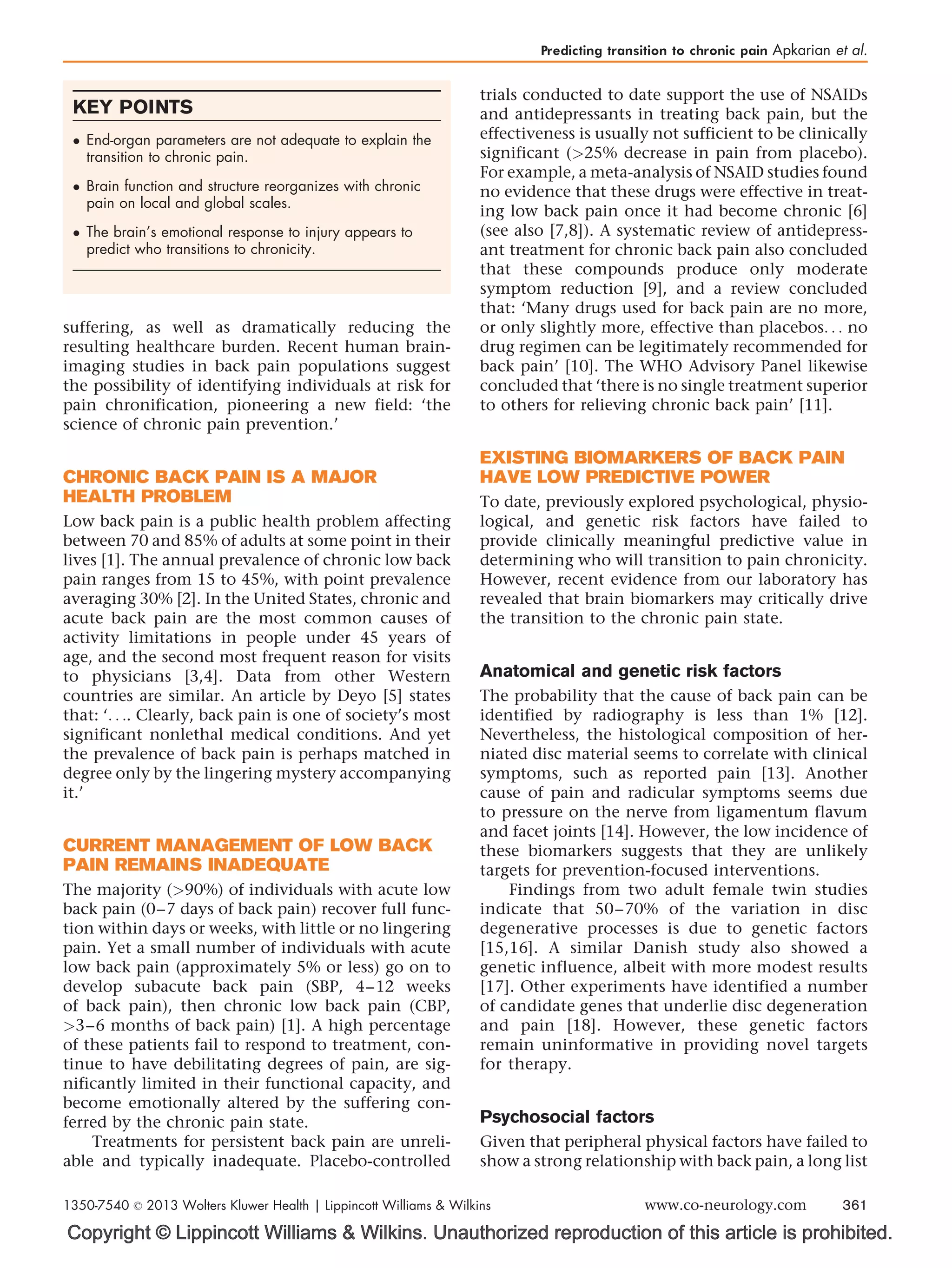 Copyright © Lippincott Williams  Wilkins. Unauthorized reproduction of this article is prohibited.
suffering, as well as dramatically reducing the
resulting healthcare burden. Recent human brain-
imaging studies in back pain populations suggest
the possibility of identifying individuals at risk for
pain chronification, pioneering a new field: ‘the
science of chronic pain prevention.’
CHRONIC BACK PAIN IS A MAJOR
HEALTH PROBLEM
Low back pain is a public health problem affecting
between 70 and 85% of adults at some point in their
lives [1]. The annual prevalence of chronic low back
pain ranges from 15 to 45%, with point prevalence
averaging 30% [2]. In the United States, chronic and
acute back pain are the most common causes of
activity limitations in people under 45 years of
age, and the second most frequent reason for visits
to physicians [3,4]. Data from other Western
countries are similar. An article by Deyo [5] states
that: ‘. . .. Clearly, back pain is one of society’s most
significant nonlethal medical conditions. And yet
the prevalence of back pain is perhaps matched in
degree only by the lingering mystery accompanying
it.’
CURRENT MANAGEMENT OF LOW BACK
PAIN REMAINS INADEQUATE
The majority (90%) of individuals with acute low
back pain (0–7 days of back pain) recover full func-
tion within days or weeks, with little or no lingering
pain. Yet a small number of individuals with acute
low back pain (approximately 5% or less) go on to
develop subacute back pain (SBP, 4–12 weeks
of back pain), then chronic low back pain (CBP,
3–6 months of back pain) [1]. A high percentage
of these patients fail to respond to treatment, con-
tinue to have debilitating degrees of pain, are sig-
nificantly limited in their functional capacity, and
become emotionally altered by the suffering con-
ferred by the chronic pain state.
Treatments for persistent back pain are unreli-
able and typically inadequate. Placebo-controlled
trials conducted to date support the use of NSAIDs
and antidepressants in treating back pain, but the
effectiveness is usually not sufficient to be clinically
significant (25% decrease in pain from placebo).
For example, a meta-analysis of NSAID studies found
no evidence that these drugs were effective in treat-
ing low back pain once it had become chronic [6]
(see also [7,8]). A systematic review of antidepress-
ant treatment for chronic back pain also concluded
that these compounds produce only moderate
symptom reduction [9], and a review concluded
that: ‘Many drugs used for back pain are no more,
or only slightly more, effective than placebos. . . no
drug regimen can be legitimately recommended for
back pain’ [10]. The WHO Advisory Panel likewise
concluded that ‘there is no single treatment superior
to others for relieving chronic back pain’ [11].
EXISTING BIOMARKERS OF BACK PAIN
HAVE LOW PREDICTIVE POWER
To date, previously explored psychological, physio-
logical, and genetic risk factors have failed to
provide clinically meaningful predictive value in
determining who will transition to pain chronicity.
However, recent evidence from our laboratory has
revealed that brain biomarkers may critically drive
the transition to the chronic pain state.
Anatomical and genetic risk factors
The probability that the cause of back pain can be
identified by radiography is less than 1% [12].
Nevertheless, the histological composition of her-
niated disc material seems to correlate with clinical
symptoms, such as reported pain [13]. Another
cause of pain and radicular symptoms seems due
to pressure on the nerve from ligamentum flavum
and facet joints [14]. However, the low incidence of
these biomarkers suggests that they are unlikely
targets for prevention-focused interventions.
Findings from two adult female twin studies
indicate that 50–70% of the variation in disc
degenerative processes is due to genetic factors
[15,16]. A similar Danish study also showed a
genetic influence, albeit with more modest results
[17]. Other experiments have identified a number
of candidate genes that underlie disc degeneration
and pain [18]. However, these genetic factors
remain uninformative in providing novel targets
for therapy.
Psychosocial factors
Given that peripheral physical factors have failed to
show a strong relationship with back pain, a long list
KEY POINTS
 End-organ parameters are not adequate to explain the
transition to chronic pain.
 Brain function and structure reorganizes with chronic
pain on local and global scales.
 The brain’s emotional response to injury appears to
predict who transitions to chronicity.
Predicting transition to chronic pain Apkarian et al.
1350-7540 ß 2013 Wolters Kluwer Health | Lippincott Williams  Wilkins www.co-neurology.com 361
 