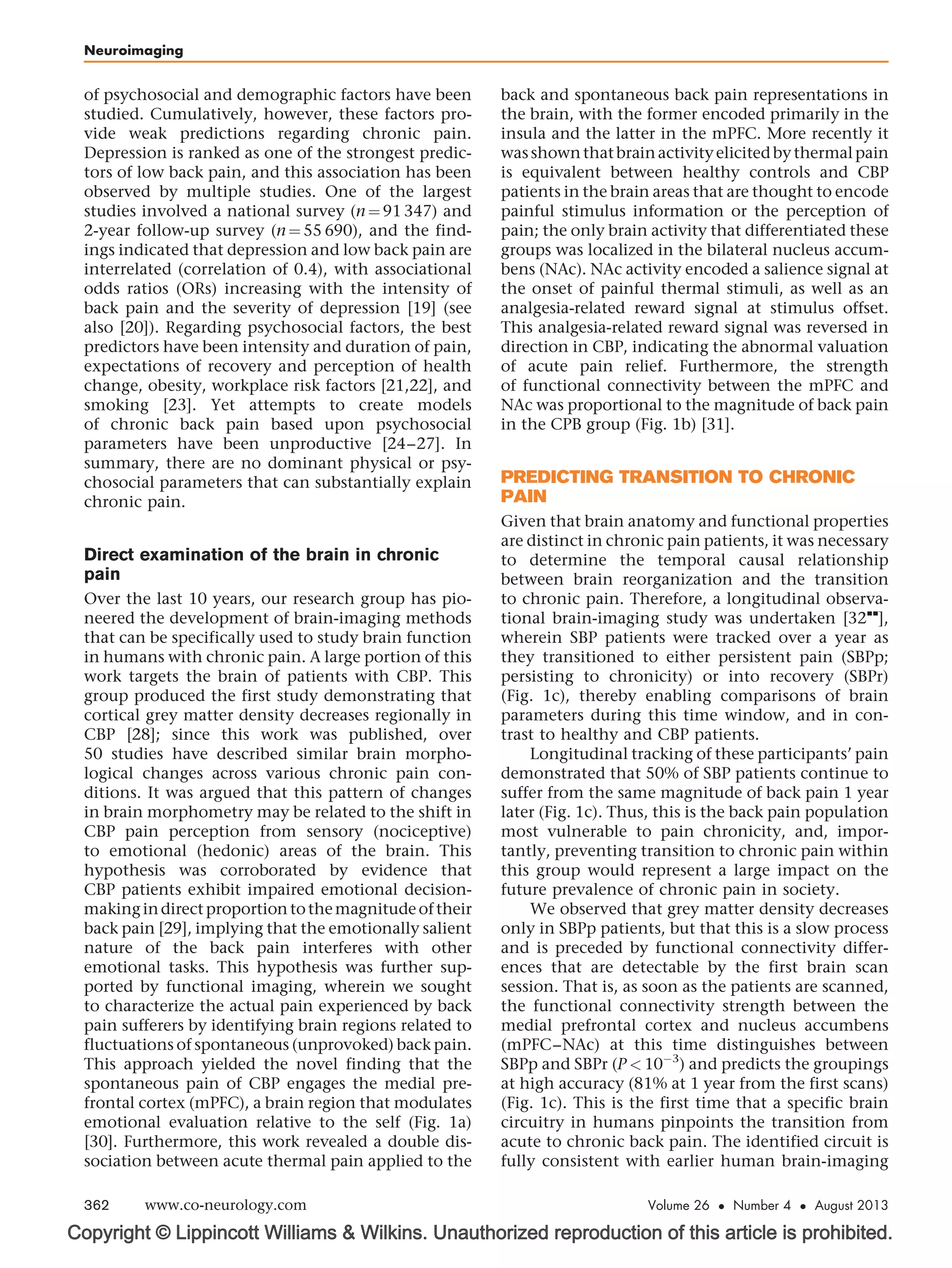 Copyright © Lippincott Williams  Wilkins. Unauthorized reproduction of this article is prohibited.
of psychosocial and demographic factors have been
studied. Cumulatively, however, these factors pro-
vide weak predictions regarding chronic pain.
Depression is ranked as one of the strongest predic-
tors of low back pain, and this association has been
observed by multiple studies. One of the largest
studies involved a national survey (n ¼ 91 347) and
2-year follow-up survey (n ¼ 55 690), and the find-
ings indicated that depression and low back pain are
interrelated (correlation of 0.4), with associational
odds ratios (ORs) increasing with the intensity of
back pain and the severity of depression [19] (see
also [20]). Regarding psychosocial factors, the best
predictors have been intensity and duration of pain,
expectations of recovery and perception of health
change, obesity, workplace risk factors [21,22], and
smoking [23]. Yet attempts to create models
of chronic back pain based upon psychosocial
parameters have been unproductive [24–27]. In
summary, there are no dominant physical or psy-
chosocial parameters that can substantially explain
chronic pain.
Direct examination of the brain in chronic
pain
Over the last 10 years, our research group has pio-
neered the development of brain-imaging methods
that can be specifically used to study brain function
in humans with chronic pain. A large portion of this
work targets the brain of patients with CBP. This
group produced the first study demonstrating that
cortical grey matter density decreases regionally in
CBP [28]; since this work was published, over
50 studies have described similar brain morpho-
logical changes across various chronic pain con-
ditions. It was argued that this pattern of changes
in brain morphometry may be related to the shift in
CBP pain perception from sensory (nociceptive)
to emotional (hedonic) areas of the brain. This
hypothesis was corroborated by evidence that
CBP patients exhibit impaired emotional decision-
makingindirectproportion tothemagnitudeoftheir
back pain [29], implying that the emotionally salient
nature of the back pain interferes with other
emotional tasks. This hypothesis was further sup-
ported by functional imaging, wherein we sought
to characterize the actual pain experienced by back
pain sufferers by identifying brain regions related to
fluctuations of spontaneous (unprovoked) back pain.
This approach yielded the novel finding that the
spontaneous pain of CBP engages the medial pre-
frontal cortex (mPFC), a brain region that modulates
emotional evaluation relative to the self (Fig. 1a)
[30]. Furthermore, this work revealed a double dis-
sociation between acute thermal pain applied to the
back and spontaneous back pain representations in
the brain, with the former encoded primarily in the
insula and the latter in the mPFC. More recently it
wasshownthatbrainactivityelicitedby thermalpain
is equivalent between healthy controls and CBP
patients in the brain areas that are thought to encode
painful stimulus information or the perception of
pain; the only brain activity that differentiated these
groups was localized in the bilateral nucleus accum-
bens (NAc). NAc activity encoded a salience signal at
the onset of painful thermal stimuli, as well as an
analgesia-related reward signal at stimulus offset.
This analgesia-related reward signal was reversed in
direction in CBP, indicating the abnormal valuation
of acute pain relief. Furthermore, the strength
of functional connectivity between the mPFC and
NAc was proportional to the magnitude of back pain
in the CPB group (Fig. 1b) [31].
PREDICTING TRANSITION TO CHRONIC
PAIN
Given that brain anatomy and functional properties
are distinct in chronic pain patients, it was necessary
to determine the temporal causal relationship
between brain reorganization and the transition
to chronic pain. Therefore, a longitudinal observa-
tional brain-imaging study was undertaken [32

],
wherein SBP patients were tracked over a year as
they transitioned to either persistent pain (SBPp;
persisting to chronicity) or into recovery (SBPr)
(Fig. 1c), thereby enabling comparisons of brain
parameters during this time window, and in con-
trast to healthy and CBP patients.
Longitudinal tracking of these participants’ pain
demonstrated that 50% of SBP patients continue to
suffer from the same magnitude of back pain 1 year
later (Fig. 1c). Thus, this is the back pain population
most vulnerable to pain chronicity, and, impor-
tantly, preventing transition to chronic pain within
this group would represent a large impact on the
future prevalence of chronic pain in society.
We observed that grey matter density decreases
only in SBPp patients, but that this is a slow process
and is preceded by functional connectivity differ-
ences that are detectable by the first brain scan
session. That is, as soon as the patients are scanned,
the functional connectivity strength between the
medial prefrontal cortex and nucleus accumbens
(mPFC–NAc) at this time distinguishes between
SBPp and SBPr (P  10À3
) and predicts the groupings
at high accuracy (81% at 1 year from the first scans)
(Fig. 1c). This is the first time that a specific brain
circuitry in humans pinpoints the transition from
acute to chronic back pain. The identified circuit is
fully consistent with earlier human brain-imaging
Neuroimaging
362 www.co-neurology.com Volume 26  Number 4  August 2013
 