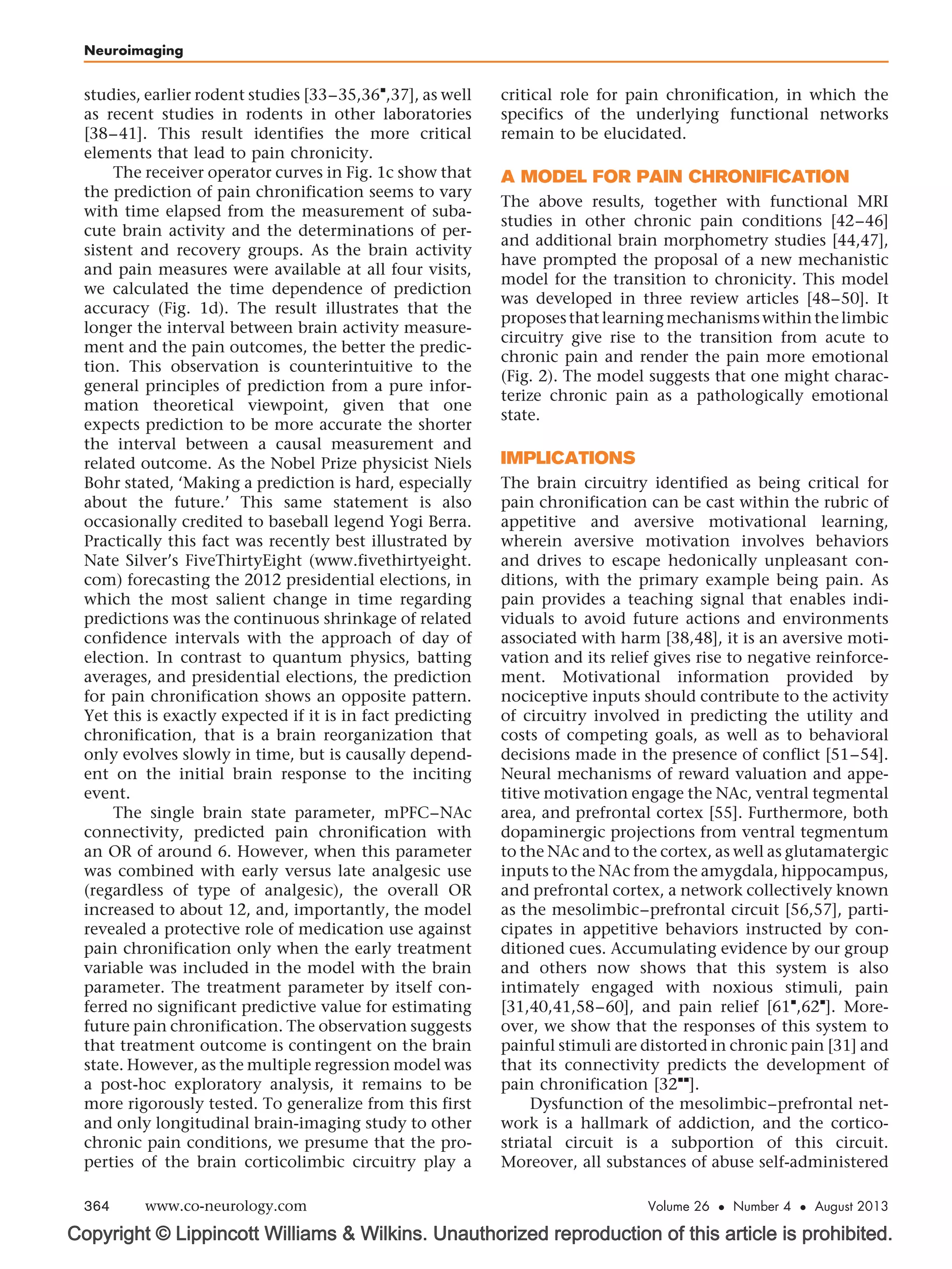 Copyright © Lippincott Williams  Wilkins. Unauthorized reproduction of this article is prohibited.
studies, earlier rodent studies [33–35,36

,37], as well
as recent studies in rodents in other laboratories
[38–41]. This result identifies the more critical
elements that lead to pain chronicity.
The receiver operator curves in Fig. 1c show that
the prediction of pain chronification seems to vary
with time elapsed from the measurement of suba-
cute brain activity and the determinations of per-
sistent and recovery groups. As the brain activity
and pain measures were available at all four visits,
we calculated the time dependence of prediction
accuracy (Fig. 1d). The result illustrates that the
longer the interval between brain activity measure-
ment and the pain outcomes, the better the predic-
tion. This observation is counterintuitive to the
general principles of prediction from a pure infor-
mation theoretical viewpoint, given that one
expects prediction to be more accurate the shorter
the interval between a causal measurement and
related outcome. As the Nobel Prize physicist Niels
Bohr stated, ‘Making a prediction is hard, especially
about the future.’ This same statement is also
occasionally credited to baseball legend Yogi Berra.
Practically this fact was recently best illustrated by
Nate Silver’s FiveThirtyEight (www.fivethirtyeight.
com) forecasting the 2012 presidential elections, in
which the most salient change in time regarding
predictions was the continuous shrinkage of related
confidence intervals with the approach of day of
election. In contrast to quantum physics, batting
averages, and presidential elections, the prediction
for pain chronification shows an opposite pattern.
Yet this is exactly expected if it is in fact predicting
chronification, that is a brain reorganization that
only evolves slowly in time, but is causally depend-
ent on the initial brain response to the inciting
event.
The single brain state parameter, mPFC–NAc
connectivity, predicted pain chronification with
an OR of around 6. However, when this parameter
was combined with early versus late analgesic use
(regardless of type of analgesic), the overall OR
increased to about 12, and, importantly, the model
revealed a protective role of medication use against
pain chronification only when the early treatment
variable was included in the model with the brain
parameter. The treatment parameter by itself con-
ferred no significant predictive value for estimating
future pain chronification. The observation suggests
that treatment outcome is contingent on the brain
state. However, as the multiple regression model was
a post-hoc exploratory analysis, it remains to be
more rigorously tested. To generalize from this first
and only longitudinal brain-imaging study to other
chronic pain conditions, we presume that the pro-
perties of the brain corticolimbic circuitry play a
critical role for pain chronification, in which the
specifics of the underlying functional networks
remain to be elucidated.
A MODEL FOR PAIN CHRONIFICATION
The above results, together with functional MRI
studies in other chronic pain conditions [42–46]
and additional brain morphometry studies [44,47],
have prompted the proposal of a new mechanistic
model for the transition to chronicity. This model
was developed in three review articles [48–50]. It
proposesthatlearningmechanismswithinthelimbic
circuitry give rise to the transition from acute to
chronic pain and render the pain more emotional
(Fig. 2). The model suggests that one might charac-
terize chronic pain as a pathologically emotional
state.
IMPLICATIONS
The brain circuitry identified as being critical for
pain chronification can be cast within the rubric of
appetitive and aversive motivational learning,
wherein aversive motivation involves behaviors
and drives to escape hedonically unpleasant con-
ditions, with the primary example being pain. As
pain provides a teaching signal that enables indi-
viduals to avoid future actions and environments
associated with harm [38,48], it is an aversive moti-
vation and its relief gives rise to negative reinforce-
ment. Motivational information provided by
nociceptive inputs should contribute to the activity
of circuitry involved in predicting the utility and
costs of competing goals, as well as to behavioral
decisions made in the presence of conflict [51–54].
Neural mechanisms of reward valuation and appe-
titive motivation engage the NAc, ventral tegmental
area, and prefrontal cortex [55]. Furthermore, both
dopaminergic projections from ventral tegmentum
to the NAc and to the cortex, as well as glutamatergic
inputs to the NAc from the amygdala, hippocampus,
and prefrontal cortex, a network collectively known
as the mesolimbic–prefrontal circuit [56,57], parti-
cipates in appetitive behaviors instructed by con-
ditioned cues. Accumulating evidence by our group
and others now shows that this system is also
intimately engaged with noxious stimuli, pain
[31,40,41,58–60], and pain relief [61

,62

]. More-
over, we show that the responses of this system to
painful stimuli are distorted in chronic pain [31] and
that its connectivity predicts the development of
pain chronification [32

].
Dysfunction of the mesolimbic–prefrontal net-
work is a hallmark of addiction, and the cortico-
striatal circuit is a subportion of this circuit.
Moreover, all substances of abuse self-administered
Neuroimaging
364 www.co-neurology.com Volume 26  Number 4  August 2013
 
