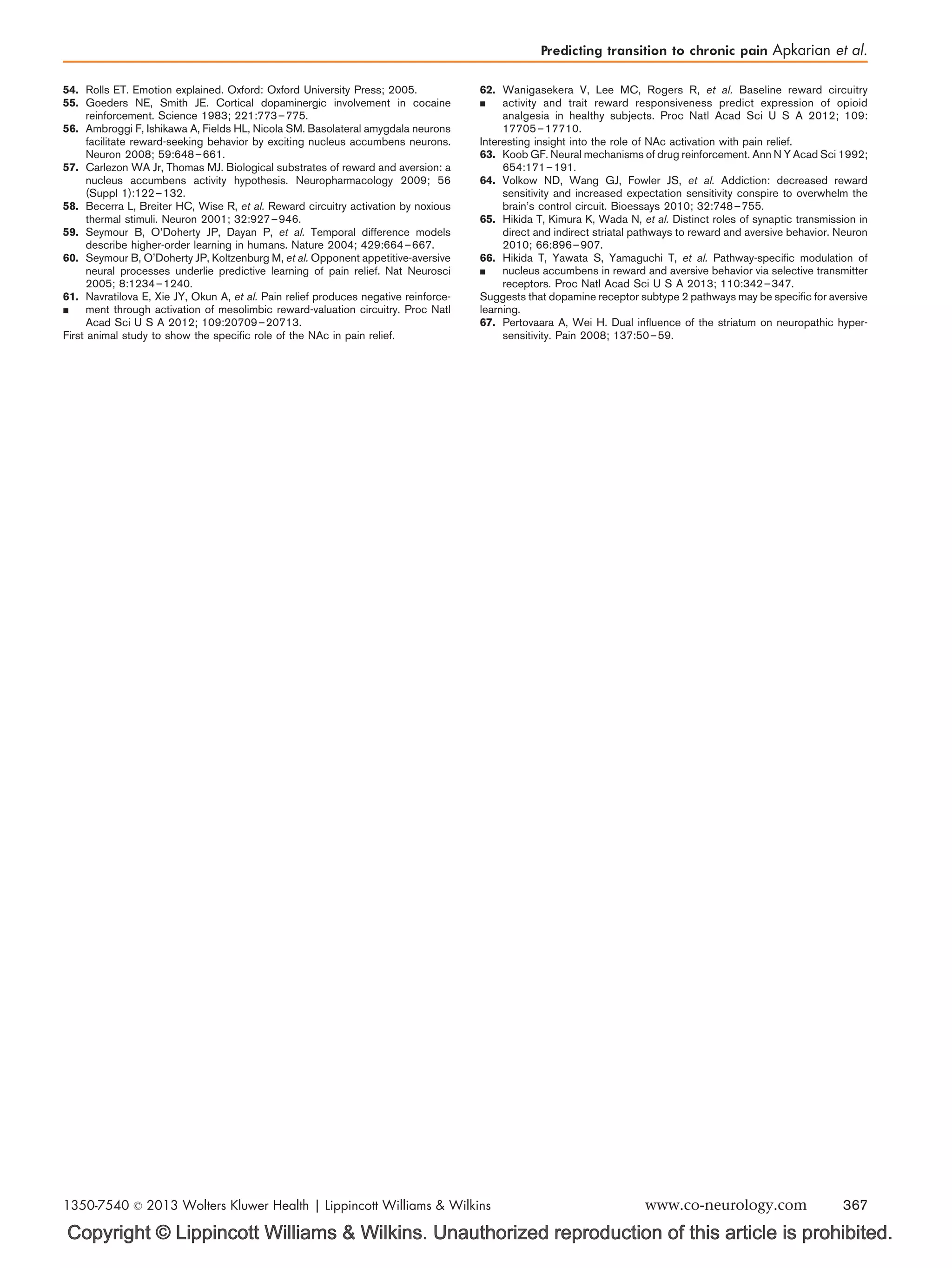Copyright © Lippincott Williams  Wilkins. Unauthorized reproduction of this article is prohibited.
54. Rolls ET. Emotion explained. Oxford: Oxford University Press; 2005.
55. Goeders NE, Smith JE. Cortical dopaminergic involvement in cocaine
reinforcement. Science 1983; 221:773–775.
56. Ambroggi F, Ishikawa A, Fields HL, Nicola SM. Basolateral amygdala neurons
facilitate reward-seeking behavior by exciting nucleus accumbens neurons.
Neuron 2008; 59:648–661.
57. Carlezon WA Jr, Thomas MJ. Biological substrates of reward and aversion: a
nucleus accumbens activity hypothesis. Neuropharmacology 2009; 56
(Suppl 1):122–132.
58. Becerra L, Breiter HC, Wise R, et al. Reward circuitry activation by noxious
thermal stimuli. Neuron 2001; 32:927–946.
59. Seymour B, O’Doherty JP, Dayan P, et al. Temporal difference models
describe higher-order learning in humans. Nature 2004; 429:664–667.
60. Seymour B, O’Doherty JP, Koltzenburg M, et al. Opponent appetitive-aversive
neural processes underlie predictive learning of pain relief. Nat Neurosci
2005; 8:1234–1240.
61.

Navratilova E, Xie JY, Okun A, et al. Pain relief produces negative reinforce-
ment through activation of mesolimbic reward-valuation circuitry. Proc Natl
Acad Sci U S A 2012; 109:20709–20713.
First animal study to show the speciﬁc role of the NAc in pain relief.
62.

Wanigasekera V, Lee MC, Rogers R, et al. Baseline reward circuitry
activity and trait reward responsiveness predict expression of opioid
analgesia in healthy subjects. Proc Natl Acad Sci U S A 2012; 109:
17705–17710.
Interesting insight into the role of NAc activation with pain relief.
63. Koob GF. Neural mechanisms of drug reinforcement. Ann N Y Acad Sci 1992;
654:171–191.
64. Volkow ND, Wang GJ, Fowler JS, et al. Addiction: decreased reward
sensitivity and increased expectation sensitivity conspire to overwhelm the
brain’s control circuit. Bioessays 2010; 32:748–755.
65. Hikida T, Kimura K, Wada N, et al. Distinct roles of synaptic transmission in
direct and indirect striatal pathways to reward and aversive behavior. Neuron
2010; 66:896–907.
66.

Hikida T, Yawata S, Yamaguchi T, et al. Pathway-speciﬁc modulation of
nucleus accumbens in reward and aversive behavior via selective transmitter
receptors. Proc Natl Acad Sci U S A 2013; 110:342–347.
Suggests that dopamine receptor subtype 2 pathways may be speciﬁc for aversive
learning.
67. Pertovaara A, Wei H. Dual inﬂuence of the striatum on neuropathic hyper-
sensitivity. Pain 2008; 137:50–59.
Predicting transition to chronic pain Apkarian et al.
1350-7540 ß 2013 Wolters Kluwer Health | Lippincott Williams  Wilkins www.co-neurology.com 367
 