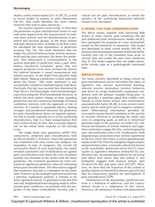 Copyright © Lippincott Williams  Wilkins. Unauthorized reproduction of this article is prohibited.
studies, earlier rodent studies [33–35,36

,37], as well
as recent studies in rodents in other laboratories
[38–41]. This result identifies the more critical
elements that lead to pain chronicity.
The receiver operator curves in Fig. 1c show that
the prediction of pain chronification seems to vary
with time elapsed from the measurement of suba-
cute brain activity and the determinations of per-
sistent and recovery groups. As the brain activity
and pain measures were available at all four visits,
we calculated the time dependence of prediction
accuracy (Fig. 1d). The result illustrates that the
longer the interval between brain activity measure-
ment and the pain outcomes, the better the predic-
tion. This observation is counterintuitive to the
general principles of prediction from a pure infor-
mation theoretical viewpoint, given that one
expects prediction to be more accurate the shorter
the interval between a causal measurement and
related outcome. As the Nobel Prize physicist Niels
Bohr stated, ‘Making a prediction is hard, especially
about the future.’ This same statement is also
occasionally credited to baseball legend Yogi Berra.
Practically this fact was recently best illustrated by
Nate Silver’s FiveThirtyEight (www.fivethirtyeight.
com) forecasting the 2012 presidential elections, in
which the most salient change in time regarding
predictions was the continuous shrinkage of related
confidence intervals with the approach of day of
election. In contrast to quantum physics, batting
averages, and presidential elections, the prediction
for pain chronification shows an opposite pattern.
Yet this is exactly expected if it is in fact predicting
chronification, that is a brain reorganization that
only evolves slowly in time, but is causally depend-
ent on the initial brain response to the inciting
event.
The single brain state parameter, mPFC–NAc
connectivity, predicted pain chronification with
an OR of around 6. However, when this parameter
was combined with early versus late analgesic use
(regardless of type of analgesic), the overall OR
increased to about 12, and, importantly, the model
revealed a protective role of medication use against
pain chronification only when the early treatment
variable was included in the model with the brain
parameter. The treatment parameter by itself con-
ferred no significant predictive value for estimating
future pain chronification. The observation suggests
that treatment outcome is contingent on the brain
state. However, as the multiple regression model was
a post-hoc exploratory analysis, it remains to be
more rigorously tested. To generalize from this first
and only longitudinal brain-imaging study to other
chronic pain conditions, we presume that the pro-
perties of the brain corticolimbic circuitry play a
critical role for pain chronification, in which the
specifics of the underlying functional networks
remain to be elucidated.
A MODEL FOR PAIN CHRONIFICATION
The above results, together with functional MRI
studies in other chronic pain conditions [42–46]
and additional brain morphometry studies [44,47],
have prompted the proposal of a new mechanistic
model for the transition to chronicity. This model
was developed in three review articles [48–50]. It
proposesthatlearningmechanismswithinthelimbic
circuitry give rise to the transition from acute to
chronic pain and render the pain more emotional
(Fig. 2). The model suggests that one might charac-
terize chronic pain as a pathologically emotional
state.
IMPLICATIONS
The brain circuitry identified as being critical for
pain chronification can be cast within the rubric of
appetitive and aversive motivational learning,
wherein aversive motivation involves behaviors
and drives to escape hedonically unpleasant con-
ditions, with the primary example being pain. As
pain provides a teaching signal that enables indi-
viduals to avoid future actions and environments
associated with harm [38,48], it is an aversive moti-
vation and its relief gives rise to negative reinforce-
ment. Motivational information provided by
nociceptive inputs should contribute to the activity
of circuitry involved in predicting the utility and
costs of competing goals, as well as to behavioral
decisions made in the presence of conflict [51–54].
Neural mechanisms of reward valuation and appe-
titive motivation engage the NAc, ventral tegmental
area, and prefrontal cortex [55]. Furthermore, both
dopaminergic projections from ventral tegmentum
to the NAc and to the cortex, as well as glutamatergic
inputs to the NAc from the amygdala, hippocampus,
and prefrontal cortex, a network collectively known
as the mesolimbic–prefrontal circuit [56,57], parti-
cipates in appetitive behaviors instructed by con-
ditioned cues. Accumulating evidence by our group
and others now shows that this system is also
intimately engaged with noxious stimuli, pain
[31,40,41,58–60], and pain relief [61

,62

]. More-
over, we show that the responses of this system to
painful stimuli are distorted in chronic pain [31] and
that its connectivity predicts the development of
pain chronification [32

].
Dysfunction of the mesolimbic–prefrontal net-
work is a hallmark of addiction, and the cortico-
striatal circuit is a subportion of this circuit.
Moreover, all substances of abuse self-administered
Neuroimaging
364 www.co-neurology.com Volume 26  Number 4  August 2013
 