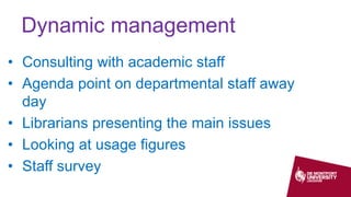 Dynamic management
• Consulting with academic staff
• Agenda point on departmental staff away
day
• Librarians presenting the main issues
• Looking at usage figures
• Staff survey
 