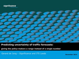 Predicting uncertainty of traffic forecasts: 
giving the policy-makers a range instead of a single number 
Gerard de Jong – Significance and ITS Leeds 
ETC 2009 
November 2014 
 