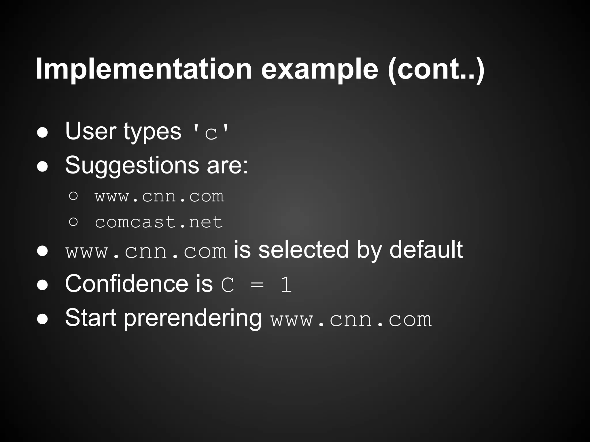 Implementation example (cont..) ● User types 'c' ● Suggestions are: ○ www.cnn.com ○ comcast.net ● www.cnn.com is selected by default ● Confidence is C = 1 ● Start prerendering www.cnn.com 
