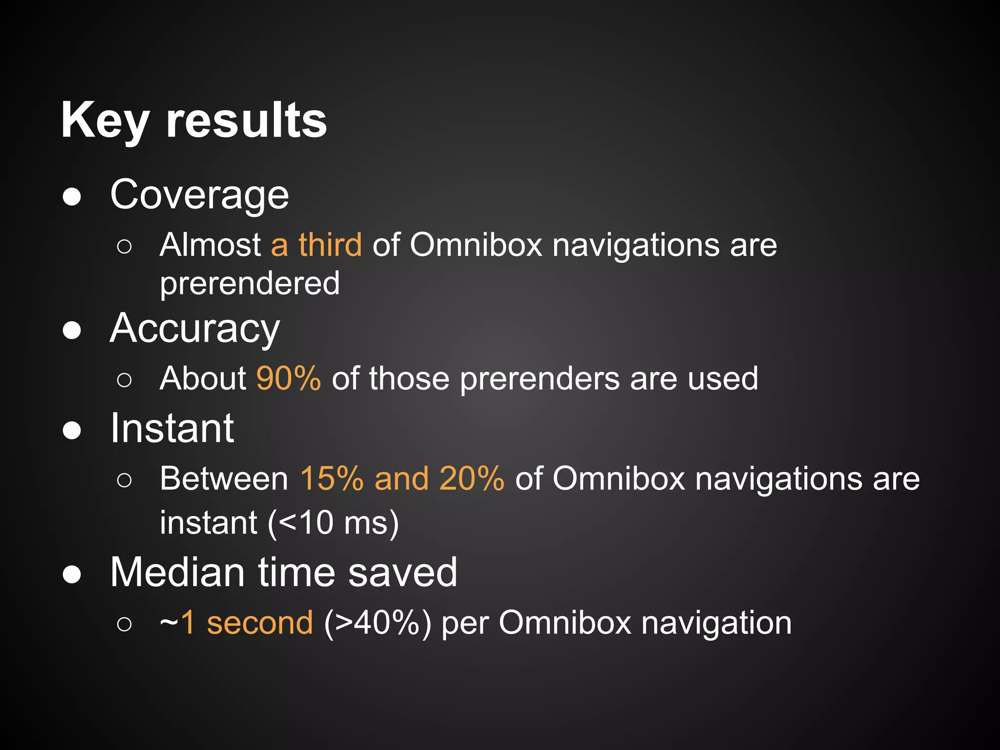Key results ● Coverage ○ Almost a third of Omnibox navigations are prerendered ● Accuracy ○ About 90% of those prerenders are used ● Instant ○ Between 15% and 20% of Omnibox navigations are instant (<10 ms) ● Median time saved ○ ~1 second (>40%) per Omnibox navigation 