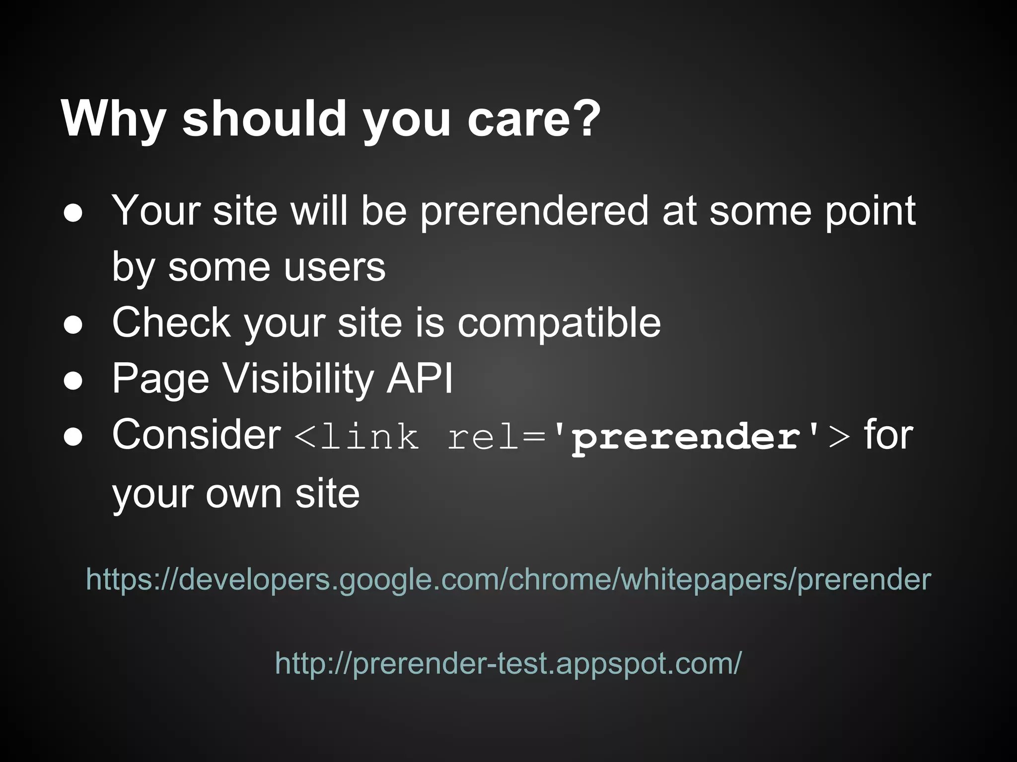 Why should you care? ● Your site will be prerendered at some point by some users ● Check your site is compatible ● Page Visibility API ● Consider <link rel='prerender'> for your own site https://developers.google.com/chrome/whitepapers/prerender http://prerender-test.appspot.com/ 