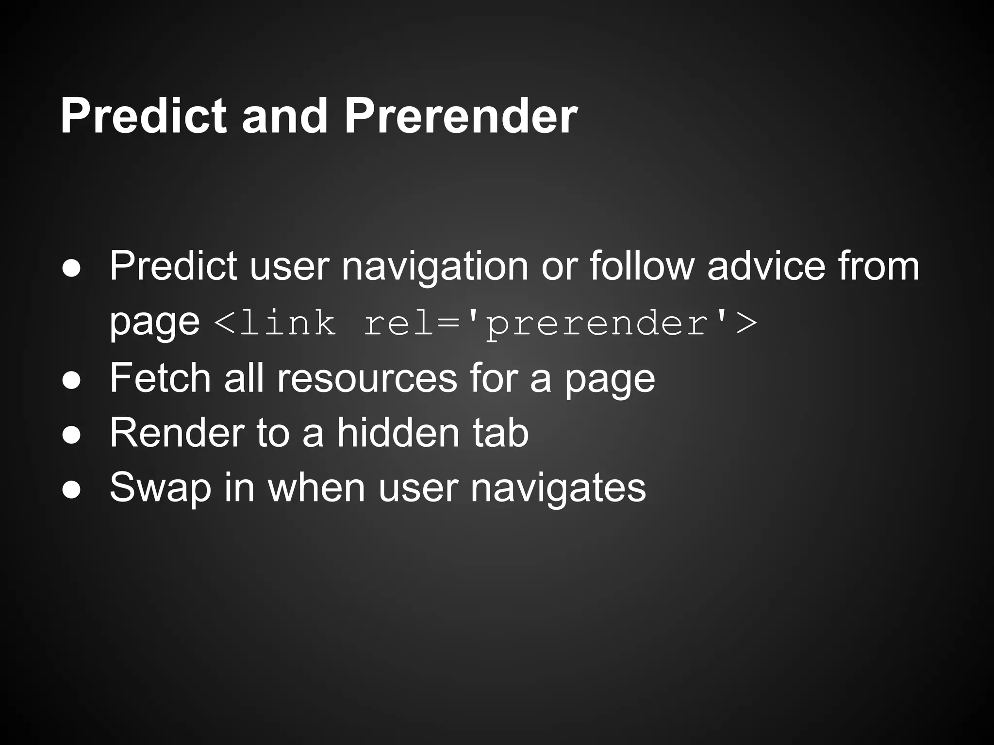 Predict and Prerender ● Predict user navigation or follow advice from page <link rel='prerender'> ● Fetch all resources for a page ● Render to a hidden tab ● Swap in when user navigates 