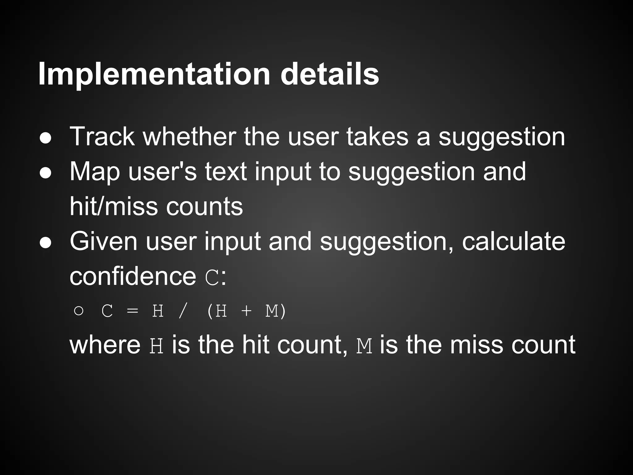 Implementation details ● Track whether the user takes a suggestion ● Map user's text input to suggestion and hit/miss counts ● Given user input and suggestion, calculate confidence C: ○ C = H / (H + M) where H is the hit count, M is the miss count 