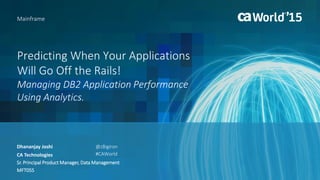 Predicting When Your Applications
Will Go Off the Rails!
Managing DB2 Application Performance
Using Analytics.
Dhananjay Joshi
Mainframe
CA Technologies
Sr. Principal Product Manager, Data Management
MFT05S
@zBigIron
#CAWorld
 
