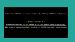 4. Calculation of likelihood ratios. Give examples of 10 most deadly and 10 least deadly diseases.
Likelihood Ratio ( LR) =
( The number of patients who died within 6 m. with Dx / The total number of dead patients )
(The number of patients who still alive after 6 m. with Dx / The total number of alive patients)
 