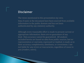 The views mentioned in this presentation my own.
Data if used, in the document have been sourced from available
information in the public domain and has not been
authenticated by any statutory authority.
Although every reasonable effort is made to present current or
appropriate information, there are no guarantees of any
kind. Data accuracy cannot be guaranteed. All analysis
included herein are based on data from public sources, but no
representation or warranty, expressed or implied, is made as to
their accuracy, completeness, timeliness, or correctness. I am
not liable for any errors or inaccuracies, regardless of cause to
you (readers, users).
Disclaimer
 