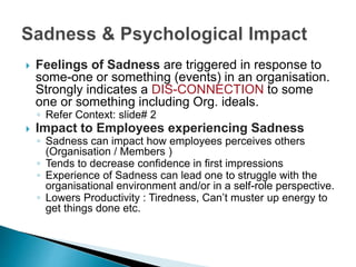  Feelings of Sadness are triggered in response to
some-one or something (events) in an organisation.
Strongly indicates a DIS-CONNECTION to some
one or something including Org. ideals.
◦ Refer Context: slide# 2
 Impact to Employees experiencing Sadness
◦ Sadness can impact how employees perceives others
(Organisation / Members )
◦ Tends to decrease confidence in first impressions
◦ Experience of Sadness can lead one to struggle with the
organisational environment and/or in a self-role perspective.
◦ Lowers Productivity : Tiredness, Can’t muster up energy to
get things done etc.
 