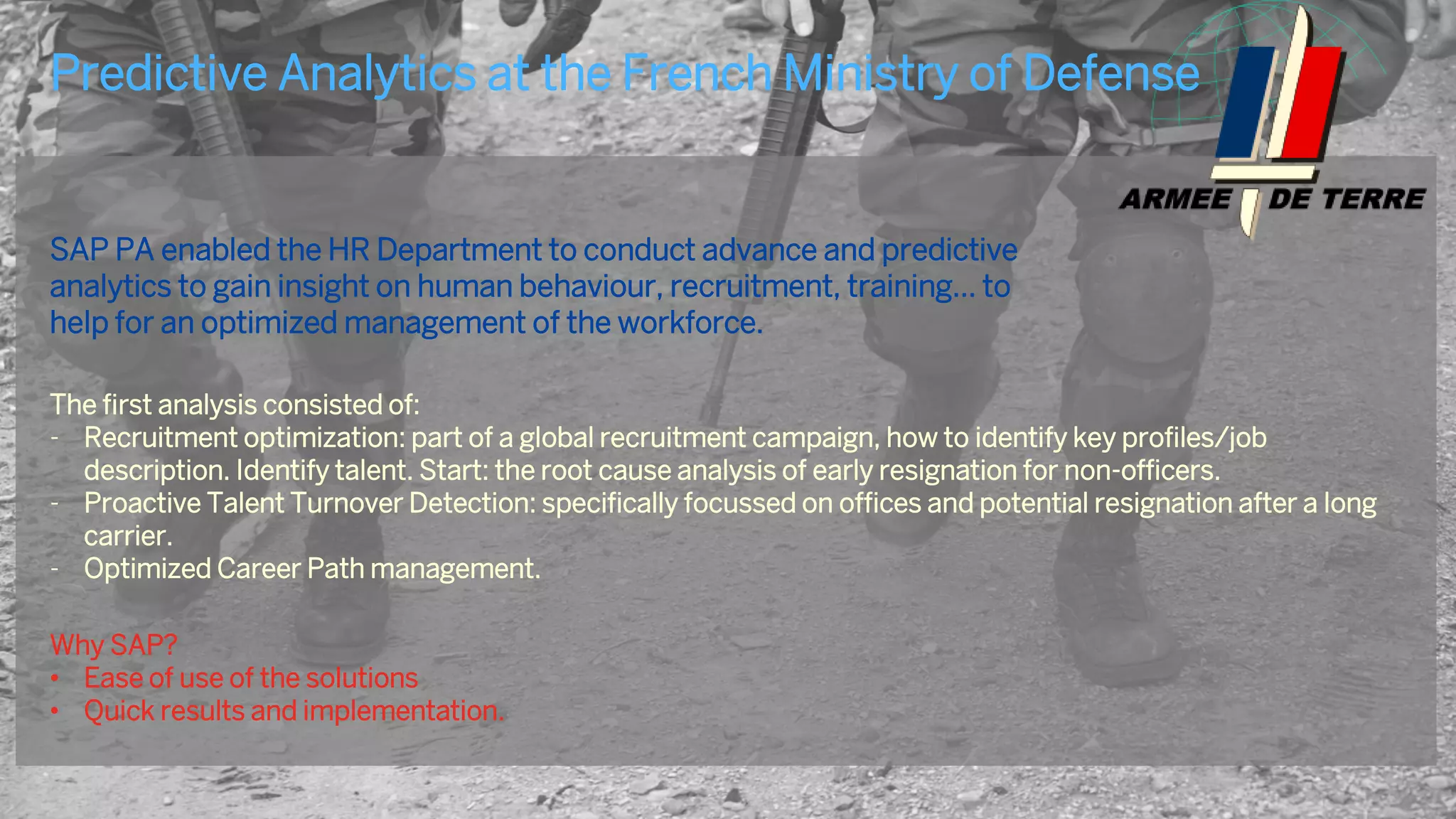 21
SAP PA enabled the HR Department to conduct advance and predictive
analytics to gain insight on human behaviour, recruitment, training... to
help for an optimized management of the workforce.
The first analysis consisted of:
- Recruitment optimization: part of a global recruitment campaign, how to identify key profiles/job
description. Identify talent. Start: the root cause analysis of early resignation for non-officers.
- Proactive Talent Turnover Detection: specifically focussed on offices and potential resignation after a long
carrier.
- Optimized Career Path management.
Why SAP?
• Ease of use of the solutions
• Quick results and implementation.
Predictive Analytics at the ‘Army’ of …
Customer Case Study
 