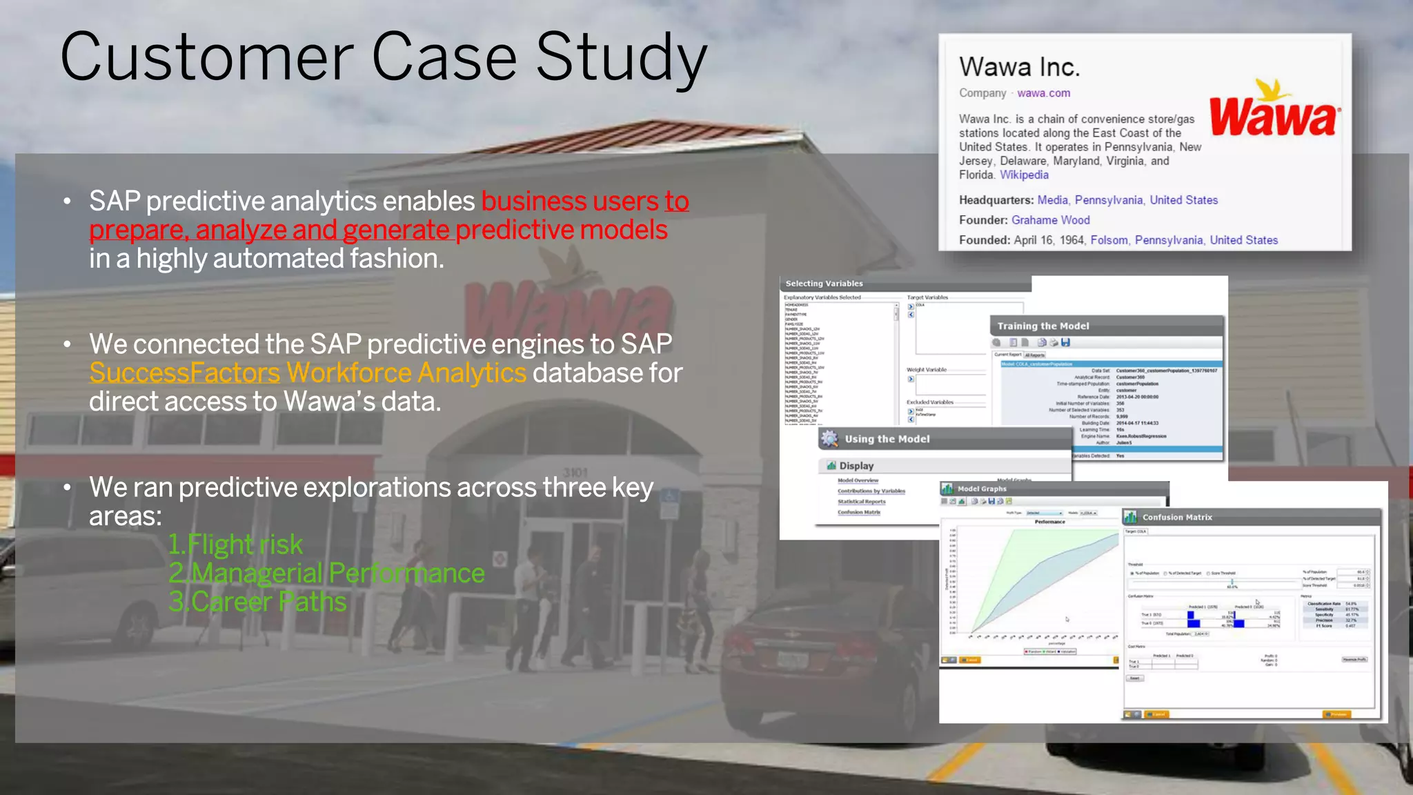 • SAP predictive analytics enables business users to
prepare, analyze and generate predictive models
in a highly automated fashion.
• We connected the SAP predictive engines to SAP
SuccessFactors Workforce Analytics database for
direct access to Wawa’s data.
• We ran predictive explorations across three key
areas:
1.Flight risk
2.Managerial Performance
3.Career Paths
Customer Case Study
 