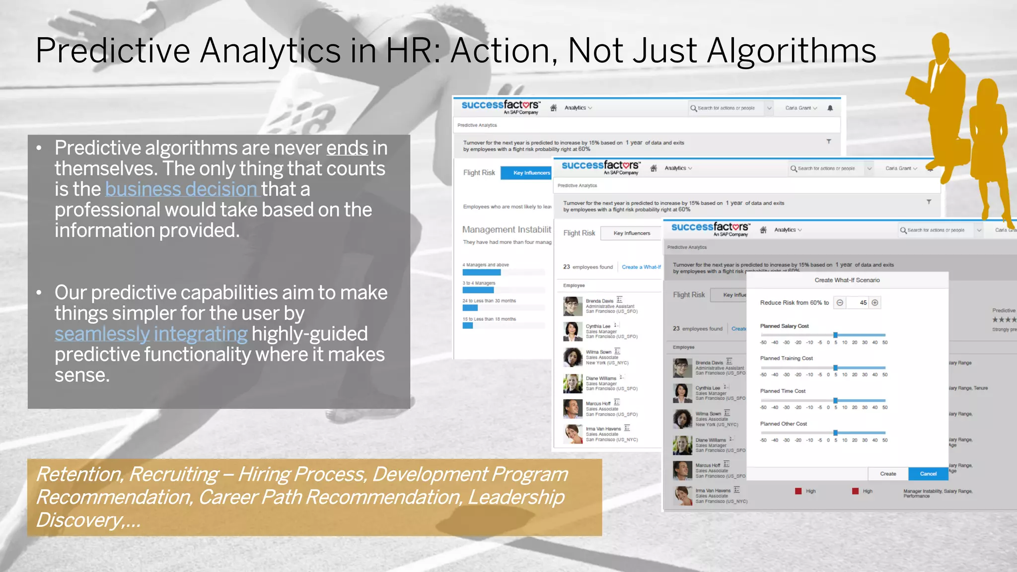Predictive Analytics in HR: Action, Not Just Algorithms
• Predictive algorithms are never ends in
themselves. The only thing that counts
is the business decision that a
professional would take based on the
information provided.
• Our predictive capabilities aim to make
things simpler for the user by
seamlessly integrating highly-guided
predictive functionality where it makes
sense.
Retention, Recruiting – Hiring Process, Development Program
Recommendation, Career Path Recommendation, Leadership
Discovery,…
 