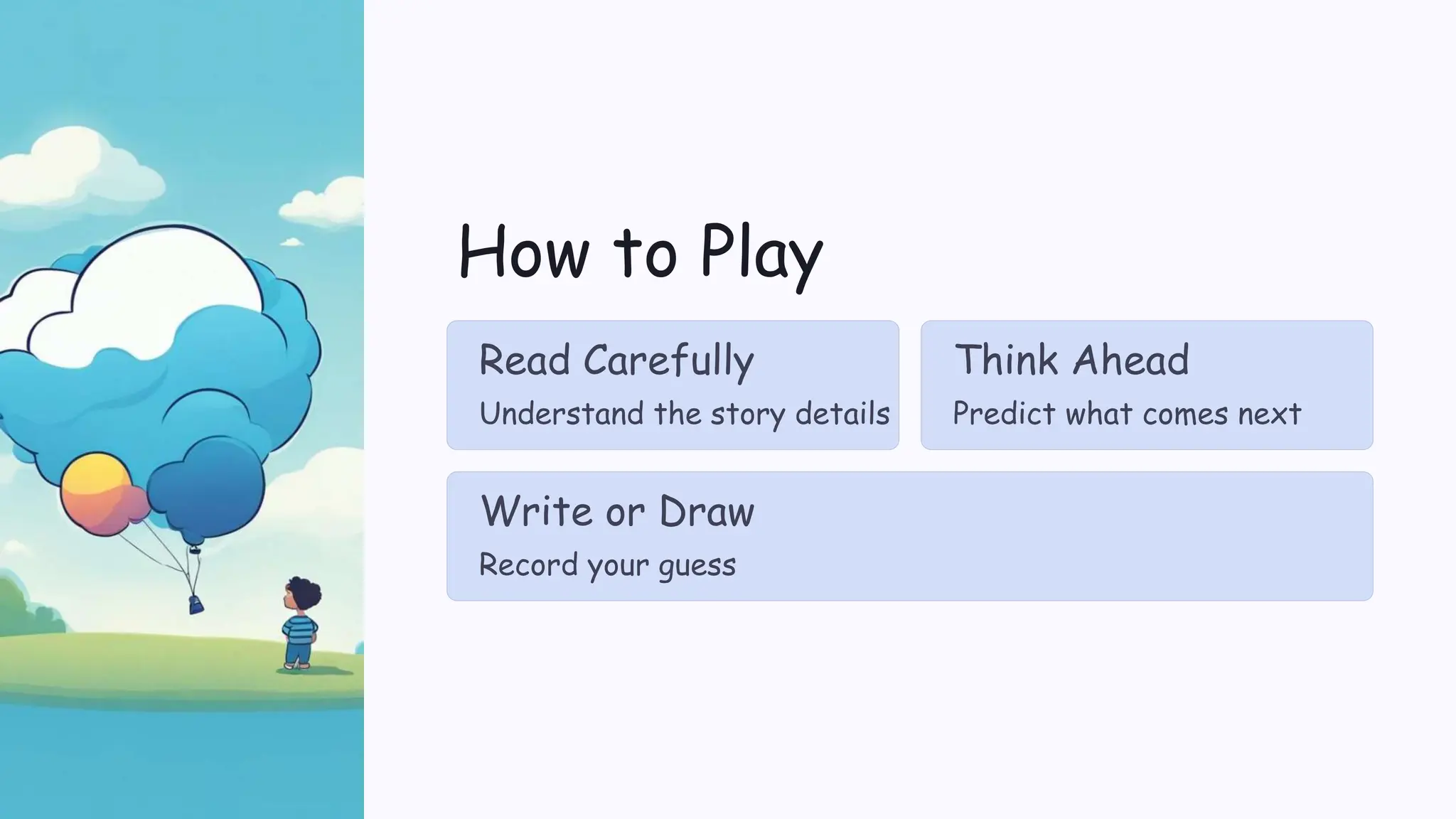 How to Play
Read Carefully
Understand the story details
Think Ahead
Predict what comes next
Write or Draw
Record your guess
 