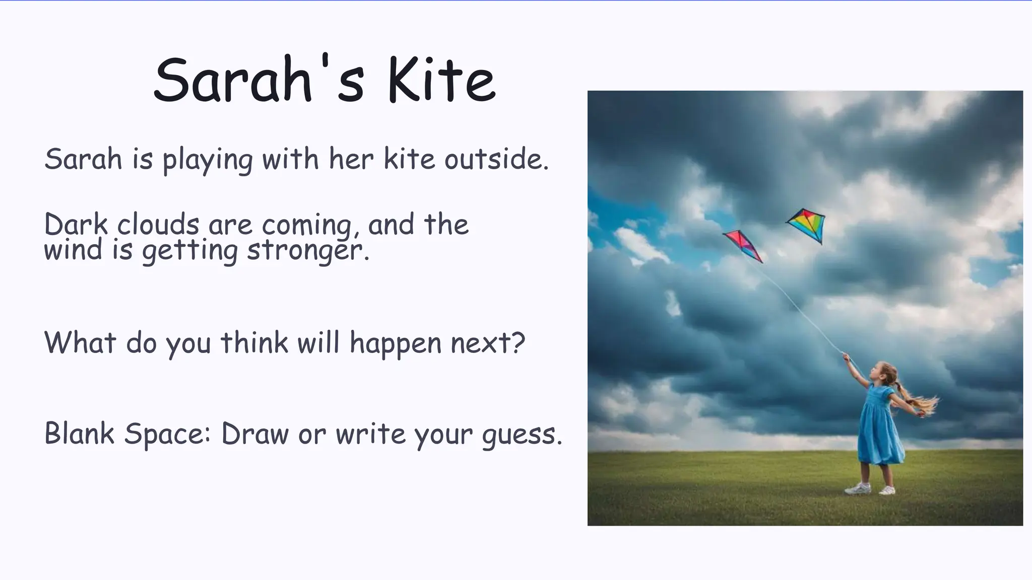 Sarah's Kite
Sarah is playing with her kite outside.
Dark clouds are coming, and the
wind is getting stronger.
What do you think will happen next?
Blank Space: Draw or write your guess.
 