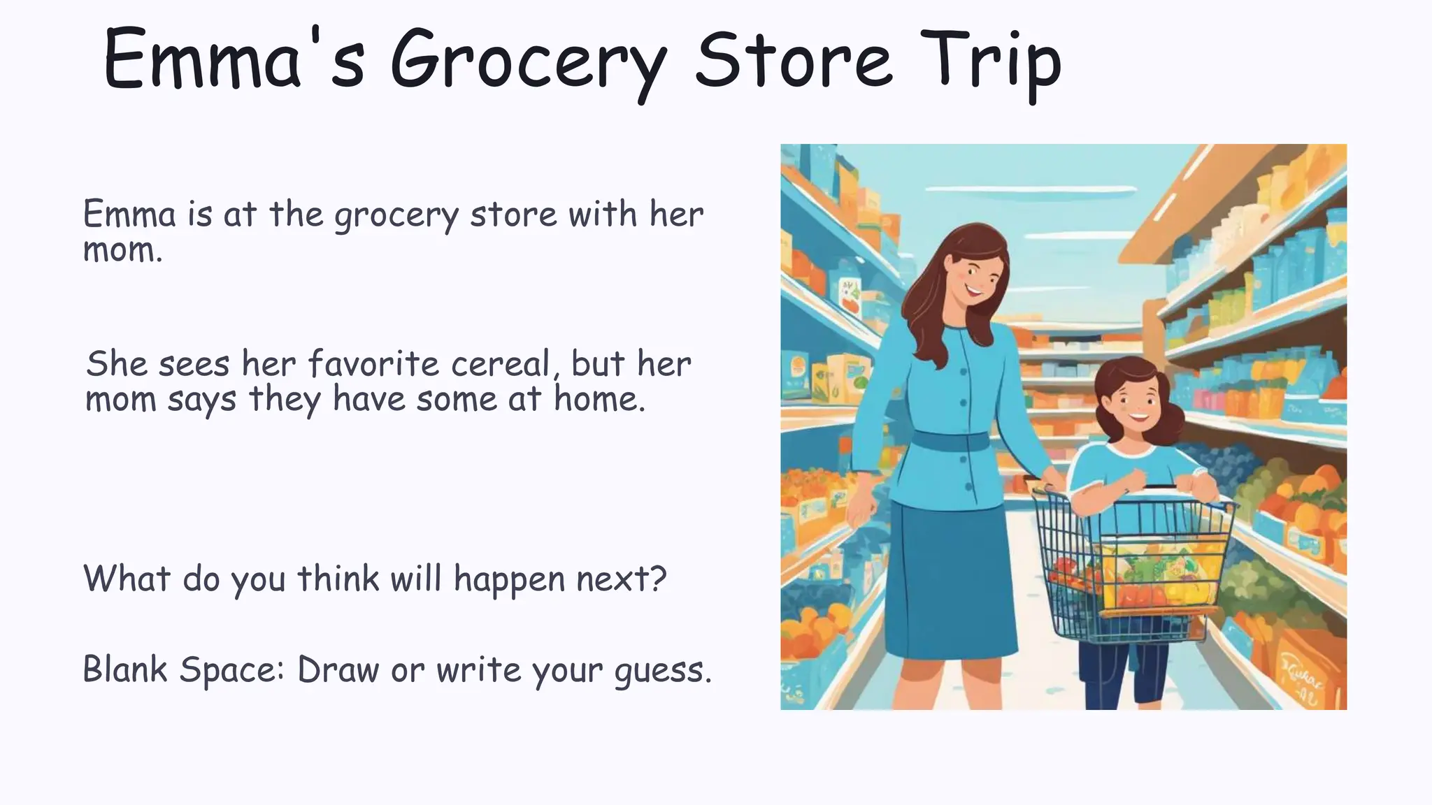 Emma's Grocery Store Trip
Emma is at the grocery store with her
mom.
She sees her favorite cereal, but her
mom says they have some at home.
What do you think will happen next?
Blank Space: Draw or write your guess.
 