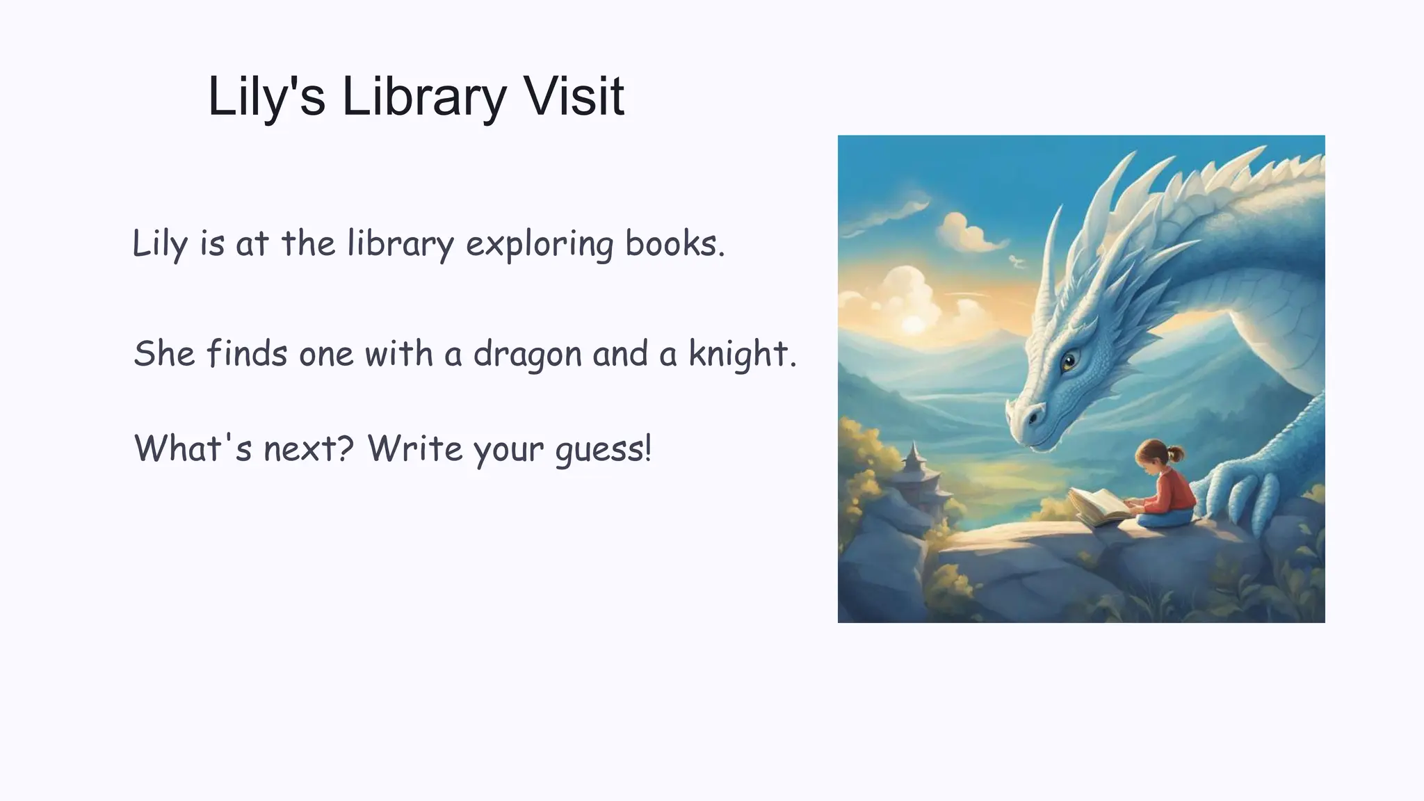 Lily's Library Visit
Lily is at the library exploring books.
She finds one with a dragon and a knight.
What's next? Write your guess!
 