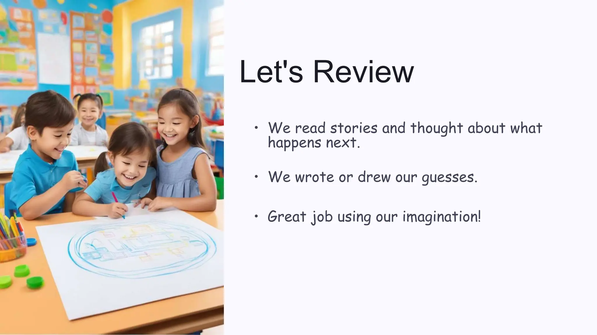 Let's Review
• We read stories and thought about what
happens next.
• We wrote or drew our guesses.
• Great job using our imagination!
 