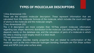 TYPES OF MOLECULAR DESCRIPTORS
1.One dimensional (1D):
These are the simplest molecular descriptors .These represent information that are
calculated from the molecular formula of the molecule, which includes the count and type
of atoms in the molecule and the molecular weight.
2.Two dimensional (2D) :
The 2 D descriptors are more complex than 1D.They present molecular information
regarding size, shape, electronic distribution in the molecule. Calculating the 2D descriptors
depends mainly on the database size, and the calculation of parts of a molecule in which
the data is missing could largely result in a false result.
3.Three dimensional (3D) :
The 3D descriptor describe mainly properties that are related to conformation of the
molecule, such as the intra molecular hydrogen bonding. Examples are PSA (Polar surface
area) and NPSA (non polar surface area).
 