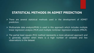 STATISTICAL METHODS IN ADMET PREDICTION
 There are several statistical methods used in the development of ADMET
prediction.
 Multivariate data analysis(MVA) is used in this approach which includes multiple
linear regression analysis (MLR) and multiple nonlinear regression analysis (MNLR).
 The partial least square (PLS) method represents a more advanced approach and
is generally applied when there is a high number of variables and few
observations in the dataset
 