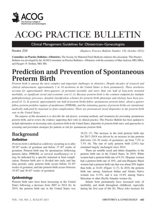 ACOG PRACTICE BULLETIN
Clinical Management Guidelines for Obstetrician–Gynecologists
NUMBER 234 (Replaces Practice Bulletin Number 130, October 2012)
Committee on Practice Bulletins—Obstetrics. The Society for Maternal-Fetal Medicine endorses this document. This Practice
Bulletin was developed by the ACOG Committee on Practice Bulletins—Obstetrics with the assistance of Marc Jackson, MD, MBA,
and Hyagriv N. Simhan, MD, MS.
Prediction and Prevention of Spontaneous
Preterm Birth
Preterm birth is among the most complex and important challenges in obstetrics. Despite decades of research and
clinical advancement, approximately 1 in 10 newborns in the United States is born prematurely. These newborns
account for approximately three-quarters of perinatal mortality and more than one half of long-term neonatal
morbidity, at significant social and economic cost (1–3). Because preterm birth is the common endpoint for multiple
pathophysiologic processes, detailed classification schemes for preterm birth phenotype and etiology have been pro-
posed (4, 5). In general, approximately one half of preterm births follow spontaneous preterm labor, about a quarter
follow preterm prelabor rupture of membranes (PPROM), and the remaining quarter of preterm births are intentional,
medically indicated by maternal or fetal complications. There are pronounced racial disparities in the preterm birth
rate in the United States.
The purpose of this document is to describe the risk factors, screening methods, and treatments for preventing spontaneous
preterm birth, and to review the evidence supporting their roles in clinical practice. This Practice Bulletin has been updated to
include information on increasing rates of preterm birth in the United States, disparities in preterm birth rates, and approaches to
screening and prevention strategies for patients at risk for spontaneous preterm birth.
Background
Definition
Preterm birth is defined as a delivery occurring at or after
20 0/7 weeks of gestation and before 37 0/7 weeks of
gestation. Preterm birth may be spontaneous (following
preterm labor, PPROM, or cervical insufficiency) or it
may be indicated by a specific maternal or fetal compli-
cation. Preterm birth also is divided into early and late
time periods; early preterm birth occurs before 34 0/7
weeks of gestation, and late preterm birth occurs between
34 0/7 and 36 6/7 weeks of gestation.
Epidemiology
Preterm birth rates have been increasing in the United
States following a decrease from 2007 to 2014 (6). In
2019, the preterm birth rate in the United States was
10.2% (7). The increase in the total preterm birth rate
for 2017–2018 was driven by an increase in late preterm
deliveries (34–36 weeks of gestation), up from 7.2% to
7.3% (6). The rate of early preterm birth (2.8%) has
remained largely unchanged since 2014.
There are notable racial and ethnic disparities in the
preterm birth rate in the United States. In 2019, White
women had a preterm birth rate of 9.3%, Hispanic women
had a preterm birth rate of 10%, and non-Hispanic Black
women had a preterm birth rate that was about 50% higher
than both, at 14.4% (Figure 1) (7). In 2018, the preterm
birth rate among American Indian and Alaska Native
women was 11.5%, and it was 11.8% among Native
Hawaiian or other Pacific Islander women (6).
Infants born prematurely have increased risks of
morbidity and death throughout childhood, especially
during the first year of life (8). These risks increase for
VOL. 138, NO. 2, AUGUST 2021 OBSTETRICS & GYNECOLOGY e65
BS VO TA SON 2021
 