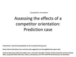Competitor orientation


                   Assessing the effects of a
                    competitor orientation:
                       Prediction case


Prepared by J. Scott Armstrong (details on him at jscottarmstrong.com).

Please inform Scott about errors and also make suggestions (armstrong@wharton.upenn.edu)

Scott has taken these slides from adprin.com, a site that he founded. That site contains interactive versions of these
slides, along with linked references, videos, and webcasts, all in PPT and PPTX format that you can download.
 