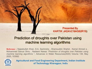 Prediction of droughts over Pakistan using
machine learning algorithms
Presented By
KARTIK JADAV(19AG62R19)
Agricultural and Food Engineering Department, Indian Institute
of Technology Kharagpur, India
Reference : Najeebullah Khan, D.A. Sachindra , Shamsuddin Shahid , Kamal Ahmed a ,
Mohammed Sanusi Shiru , Nadeem Nawaz “Prediction of droughts over Pakistan using
machine learning algorithms ”, Advances in Water Resources(2020) Volume 139, May
2020, 103562
 