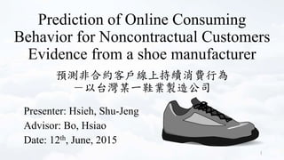 Prediction of Online Consuming
Behavior for Noncontractual Customers
Evidence from a shoe manufacturer
Presenter: Hsieh, Shu-Jeng
Advisor: Bo, Hsiao
Date: 12th, June, 2015
1
預測非合約客戶線上持續消費行為
－以台灣某一鞋業製造公司
 