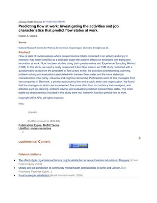 J Occup Health Psychol. 2010 Apr;15(2):180-90.

    Predicting flow at work: investigating the activities and job
    characteristics that predict flow states at work.
    Nielsen K, Cleal B.

    Source

    National Research Centre for Working Environment, Copenhagen, Denmark. kmn@nrcwe.dk.

    Abstract
    Flow (a state of consciousness where people become totally immersed in an activity and enjoy it
    intensely) has been identified as a desirable state with positive effects for employee well-being and
    innovation at work. Flow has been studied using both questionnaires and Experience Sampling Method
    (ESM). In this study, we used a newly developed 9-item flow scale in an ESM study combined with a
    questionnaire to examine the predictors of flow at two levels: the activities (brainstorming, planning,
    problem solving and evaluation) associated with transient flow states and the more stable job
    characteristics (role clarity, influence and cognitive demands). Participants were 58 line managers from
    two companies in Denmark; a private accountancy firm and a public elder care organization. We found
    that line managers in elder care experienced flow more often than accountancy line managers, and
    activities such as planning, problem solving, and evaluation predicted transient flow states. The more
    stable job characteristics included in this study were not, however, found to predict flow at work.

    Copyright 2010 APA, all rights reserved.

    PMID:


             20364915


             [PubMed - indexed for MEDLINE]
    Publication Types, MeSH Terms
    LinkOut - more resources
       •

                                                                                                                   S
    upplemental Content


    Related citations

•   The effect of job organizational factors on job satisfaction in two automotive industries in Malaysia.[J Hum
    Ergol (Tokyo). 2007]
•   Morale and job perception of community mental health professionals in Berlin and London.[Soc
    Psychiatry Psychiatr Epide...]
•   Rural nurse job satisfaction.[Rural Remote Health. 2008]
 