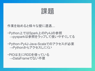 課題
作業を始めると様々な壁に遭遇…
・Python上ではSpark上のPy4Jの参照
　→pysparkは参照をラップして使いやすくしてる
・Python-Py4J-Java-Scalaでのアクセスが必要
　→Pythonからアクセスしにくい...