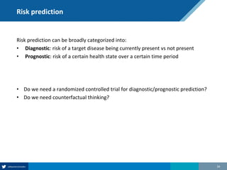 Risk prediction
Risk prediction can be broadly categorized into:
• Diagnostic: risk of a target disease being currently present vs not present
• Prognostic: risk of a certain health state over a certain time period
• Do we need a randomized controlled trial for diagnostic/prognostic prediction?
• Do we need counterfactual thinking?
34
 
