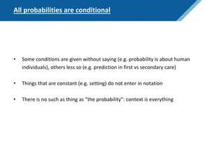 All probabilities are conditional
• Some conditions are given without saying (e.g. probability is about human
individuals), others less so (e.g. prediction in first vs secondary care)
• Things that are constant (e.g. setting) do not enter in notation
• There is no such as thing as ”the probability”: context is everything
 