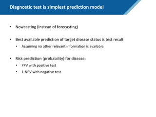 Diagnostic test is simplest prediction model
• Nowcasting (instead of forecasting)
• Best available prediction of target disease status is test result
• Assuming no other relevant information is available
• Risk prediction (probability) for disease:
• PPV with positive test
• 1-NPV with negative test
 