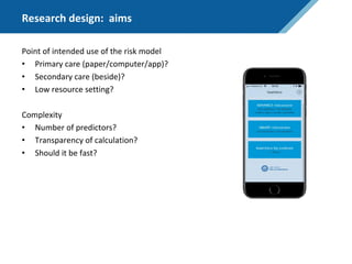 Research design: aims
Point of intended use of the risk model
• Primary care (paper/computer/app)?
• Secondary care (beside)?
• Low resource setting?
Complexity
• Number of predictors?
• Transparency of calculation?
• Should it be fast?
 