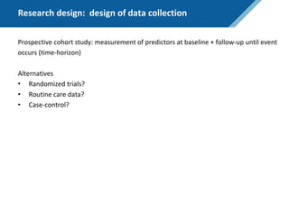 Research design: design of data collection
Prospective cohort study: measurement of predictors at baseline + follow-up until event
occurs (time-horizon)
Alternatives
• Randomized trials?
• Routine care data?
• Case-control?
 