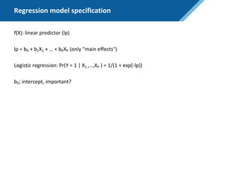 Regression model specification
f(X): linear predictor (lp)
lp = b0 + b1X1 + … + bPXP (only "main effects")
Logistic regression: Pr(Y = 1 | X1 ,…,XP ) = 1/(1 + exp{-lp})
b0; intercept, important?
 