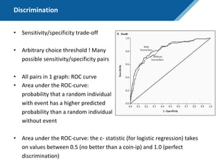 Discrimination
• Sensitivity/specificity trade-off
• Arbitrary choice threshold ! Many
possible sensitivity/specificity pairs
• All pairs in 1 graph: ROC curve
• Area under the ROC-curve:
probability that a random individual
with event has a higher predicted
probability than a random individual
without event
• Area under the ROC-curve: the c- statistic (for logistic regression) takes
on values between 0.5 (no better than a coin-ip) and 1.0 (perfect
discrimination)
 
