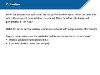 Optimism
Predictive performance evaluations are too optimistic when estimated on the same data
where the risk prediction model was developed. This is therefore called apparent
performance of the model
Optimism can be large, especially in small datasets and with a large number of predictors
To get a better estimate of the predictive performance (more about this next week):
• Internal validation (same data sample)
• External validation (other data sample)
 