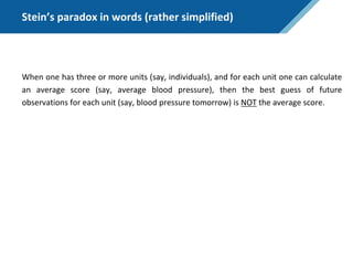Stein’s paradox in words (rather simplified)
When one has three or more units (say, individuals), and for each unit one can calculate
an average score (say, average blood pressure), then the best guess of future
observations for each unit (say, blood pressure tomorrow) is NOT the average score.
 
