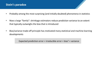 Stein’s paradox
• Probably among the most surprising (and initially doubted) phenomena in statistics
• Now a large “family”: shrinkage estimators reduce prediction variance to an extent
that typically outweighs the bias that is introduced
• Bias/variance trade-off principle has motivated many statistical and machine learning
developments
Expected prediction error = irreducible error + bias2 + variance
 