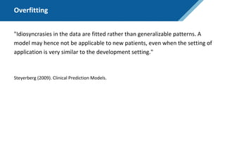 Overfitting
"Idiosyncrasies in the data are fitted rather than generalizable patterns. A
model may hence not be applicable to new patients, even when the setting of
application is very similar to the development setting."
Steyerberg (2009). Clinical Prediction Models.
 
